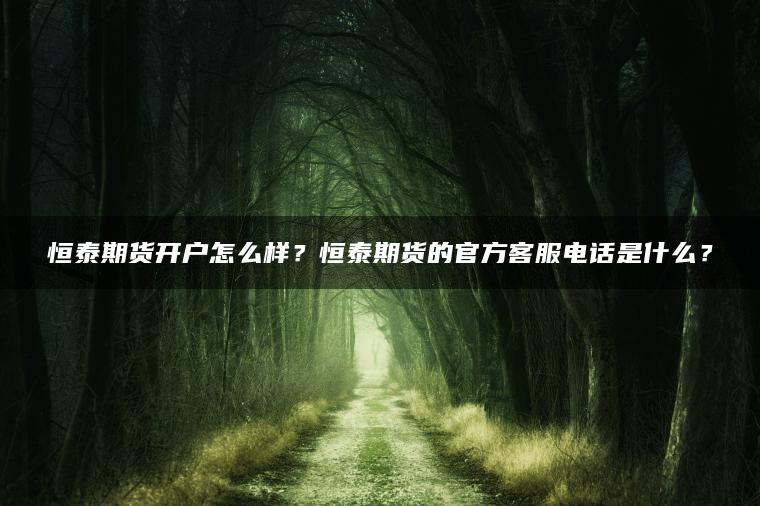 恒泰期货开户怎么样？恒泰期货的官方客服电话是什么？