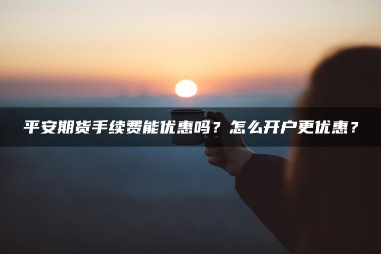 平安期货手续费能优惠吗？怎么开户更优惠？