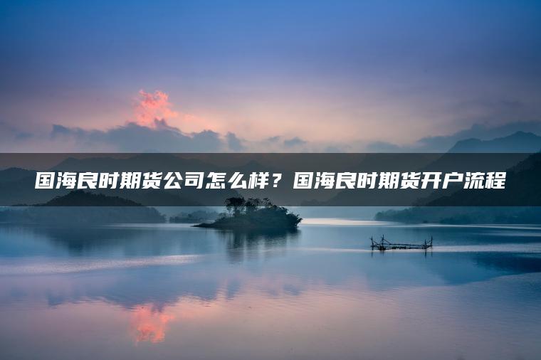 国海良时期货公司怎么样？国海良时期货开户流程