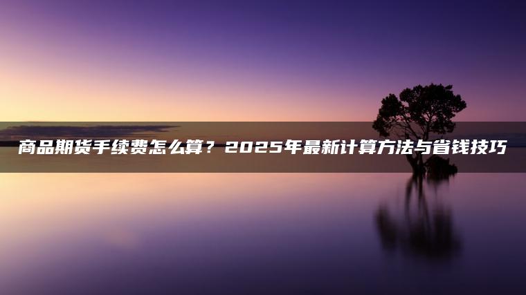 商品期货手续费怎么算？2025年最新计算方法与省钱技巧