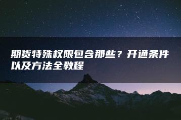 期货特殊权限包含那些？开通条件以及方法全教程